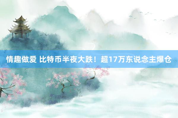 情趣做爱 比特币半夜大跌！超17万东说念主爆仓