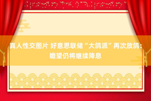 真人性交图片 好意思联储“大鸽派”再次放鸽：瞻望仍将继续降息