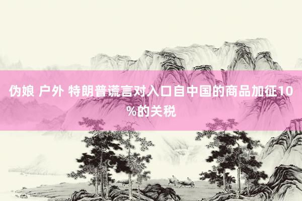 伪娘 户外 特朗普谎言对入口自中国的商品加征10%的关税