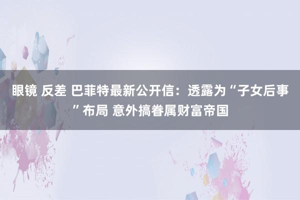 眼镜 反差 巴菲特最新公开信：透露为“子女后事”布局 意外搞眷属财富帝国