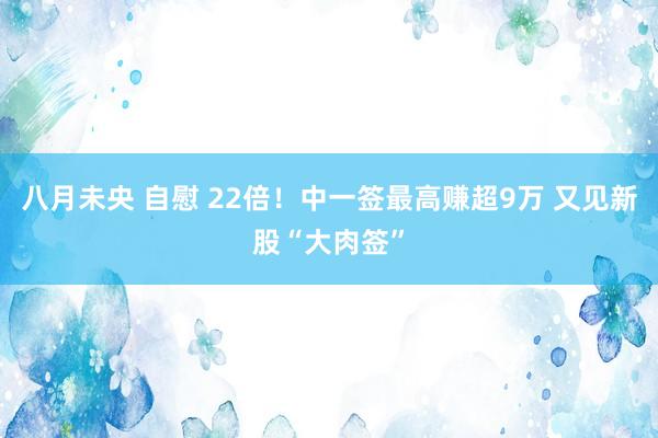 八月未央 自慰 22倍！中一签最高赚超9万 又见新股“大肉签”