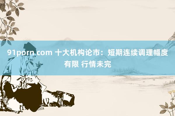 91porn com 十大机构论市：短期连续调理幅度有限 行情未完
