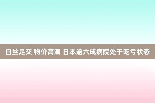 白丝足交 物价高潮 日本逾六成病院处于吃亏状态
