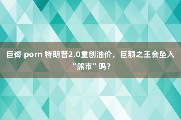 巨臀 porn 特朗普2.0重创油价，巨额之王会坠入“熊市”吗？