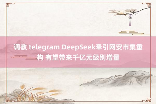 调教 telegram DeepSeek牵引网安市集重构 有望带来千亿元级别增量