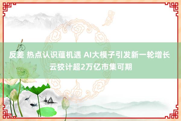 反差 热点认识蕴机遇 AI大模子引发新一轮增长 云狡计超2万亿市集可期