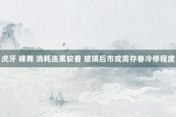 虎牙 裸舞 消耗连累较着 玻璃后市或需存眷冷修程度