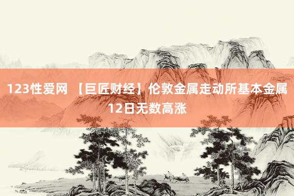 123性爱网 【巨匠财经】伦敦金属走动所基本金属12日无数高涨