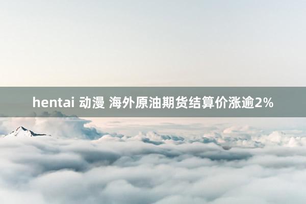 hentai 动漫 海外原油期货结算价涨逾2%