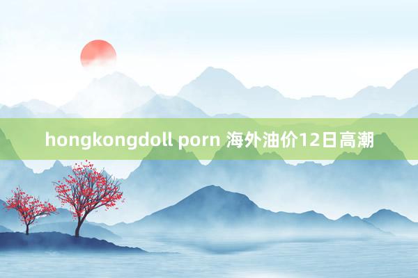 hongkongdoll porn 海外油价12日高潮