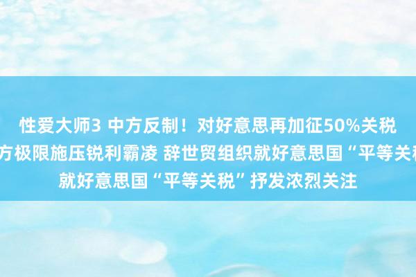 性爱大师3 中方反制！对好意思再加征50%关税 毫不承袭好意思方极限施压锐利霸凌 辞世贸组织就好意思国“平等关税”抒发浓烈关注