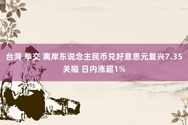 台灣 拳交 离岸东说念主民币兑好意思元复兴7.35关隘 日内涨超1%