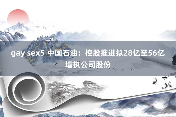 gay sex5 中国石油：控股推进拟28亿至56亿增执公司股份