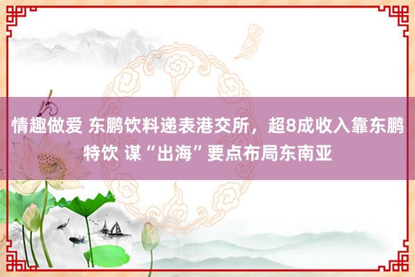 情趣做爱 东鹏饮料递表港交所，超8成收入靠东鹏特饮 谋“出海”要点布局东南亚