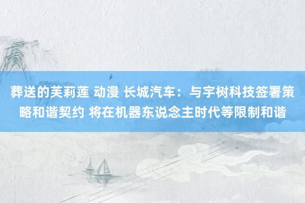 葬送的芙莉莲 动漫 长城汽车：与宇树科技签署策略和谐契约 将在机器东说念主时代等限制和谐