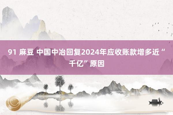91 麻豆 中国中冶回复2024年应收账款增多近“千亿”原因